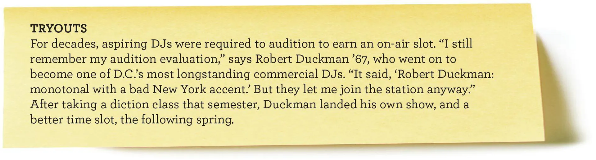 TRYOUTS
For decades, aspiring DJs were required to audition to earn an on-air slot. “I still remember my audition evaluation,” says Robert Duckman ’67, who went on to become one of D.C.’s most longstanding commercial DJs. “It said, ‘Robert Duckman: monotonal with a bad New York accent.’ But they let me join the station anyway.” After taking a diction class that semester, Duckman landed his own show,
and a better time slot, the following spring.
