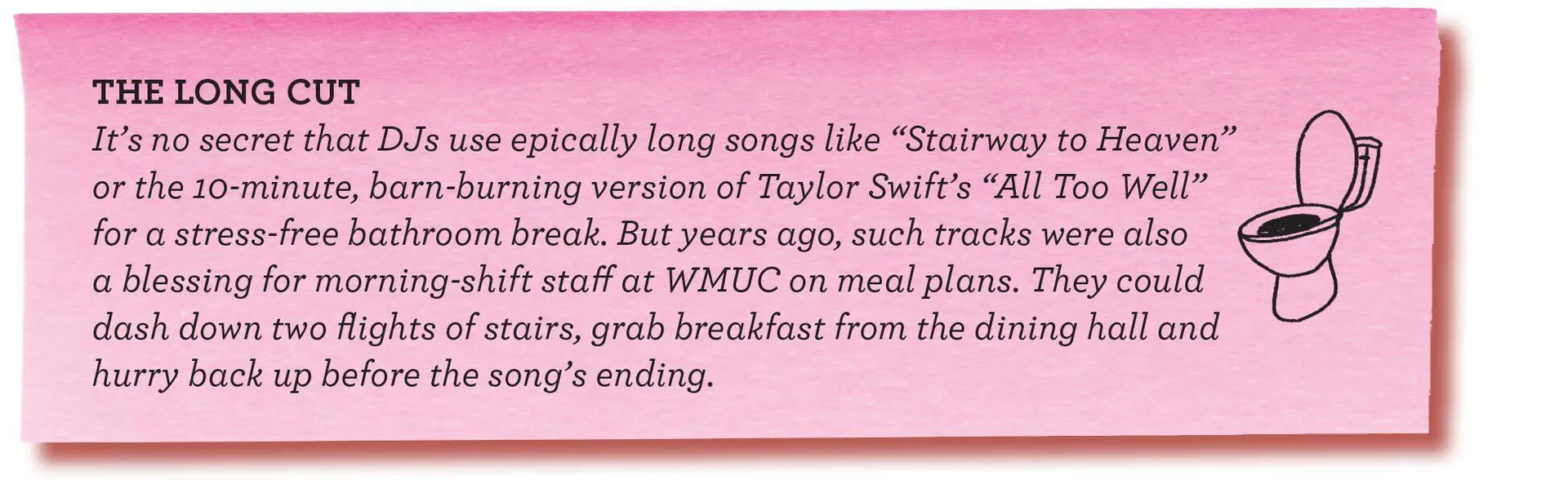 THE LONG CUT It’s no secret that DJs use epically long songs like “Stairway to Heaven” or the 10-minute, barn-burning version of Taylor Swift’s “All Too Well” for a stress-free bathroom break. But years ago, such tracks were also a blessing for
morning-shift staff at WMUC on meal plans. They could dash down two flights of stairs, grab breakfast from the dining hall and hurry back up before the song’s ending.